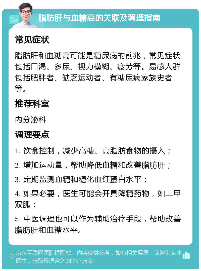 脂肪肝与血糖高的关联及调理指南 常见症状 脂肪肝和血糖高可能是糖尿病的前兆，常见症状包括口渴、多尿、视力模糊、疲劳等。易感人群包括肥胖者、缺乏运动者、有糖尿病家族史者等。 推荐科室 内分泌科 调理要点 1. 饮食控制，减少高糖、高脂肪食物的摄入； 2. 增加运动量，帮助降低血糖和改善脂肪肝； 3. 定期监测血糖和糖化血红蛋白水平； 4. 如果必要，医生可能会开具降糖药物，如二甲双胍； 5. 中医调理也可以作为辅助治疗手段，帮助改善脂肪肝和血糖水平。