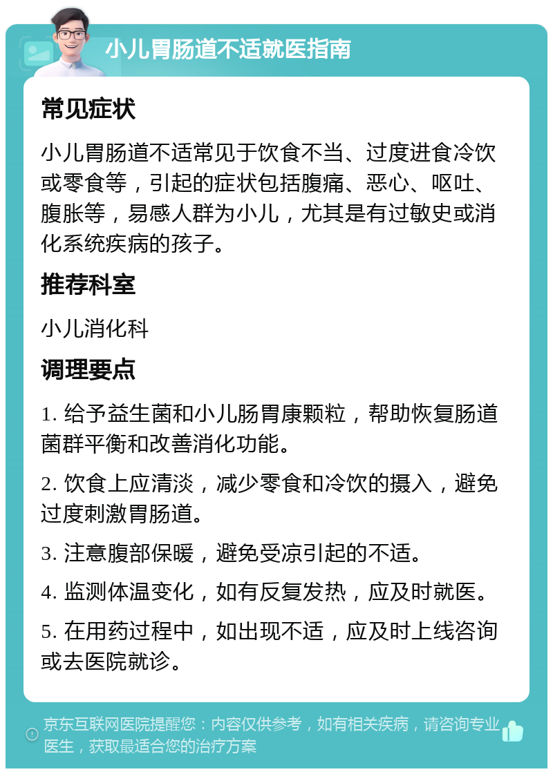 小儿胃肠道不适就医指南 常见症状 小儿胃肠道不适常见于饮食不当、过度进食冷饮或零食等，引起的症状包括腹痛、恶心、呕吐、腹胀等，易感人群为小儿，尤其是有过敏史或消化系统疾病的孩子。 推荐科室 小儿消化科 调理要点 1. 给予益生菌和小儿肠胃康颗粒，帮助恢复肠道菌群平衡和改善消化功能。 2. 饮食上应清淡，减少零食和冷饮的摄入，避免过度刺激胃肠道。 3. 注意腹部保暖，避免受凉引起的不适。 4. 监测体温变化，如有反复发热，应及时就医。 5. 在用药过程中，如出现不适，应及时上线咨询或去医院就诊。