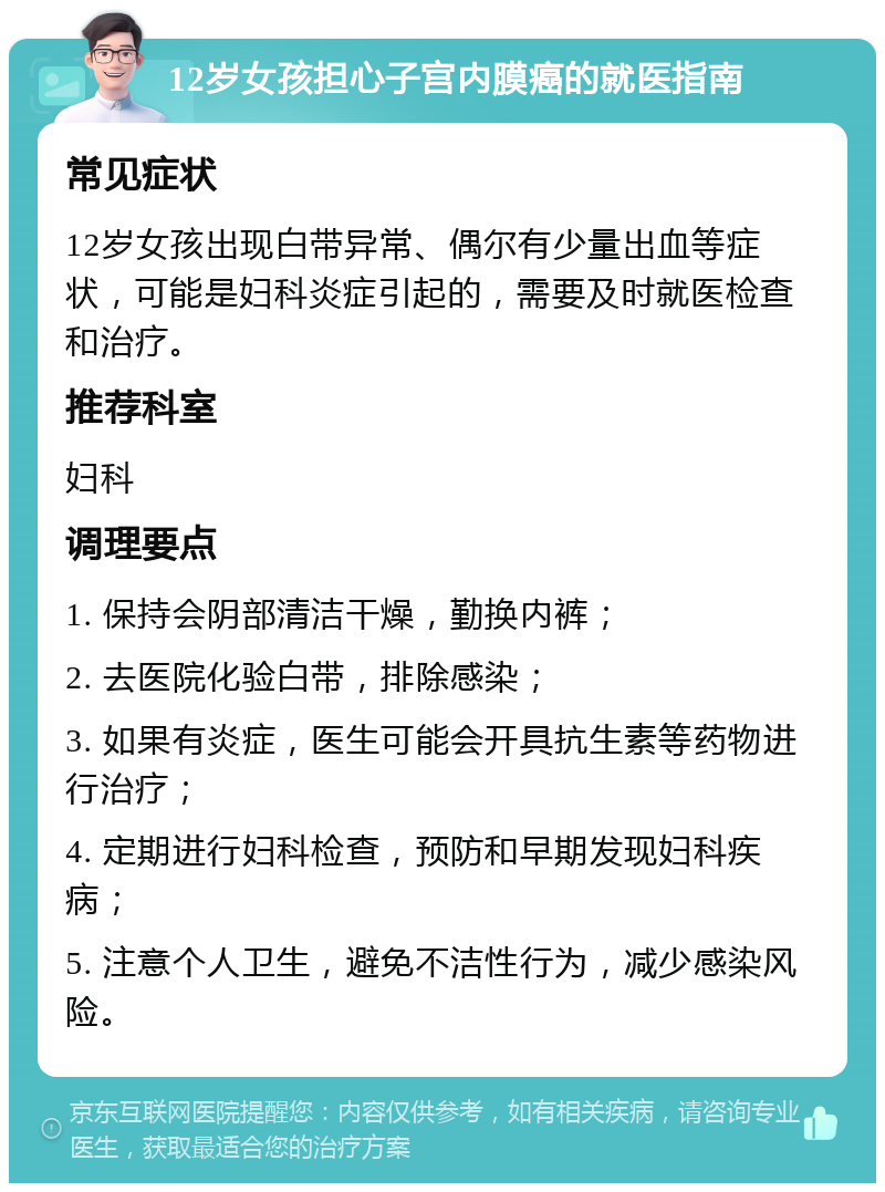 12岁女孩担心子宫内膜癌的就医指南 常见症状 12岁女孩出现白带异常、偶尔有少量出血等症状，可能是妇科炎症引起的，需要及时就医检查和治疗。 推荐科室 妇科 调理要点 1. 保持会阴部清洁干燥，勤换内裤； 2. 去医院化验白带，排除感染； 3. 如果有炎症，医生可能会开具抗生素等药物进行治疗； 4. 定期进行妇科检查，预防和早期发现妇科疾病； 5. 注意个人卫生，避免不洁性行为，减少感染风险。