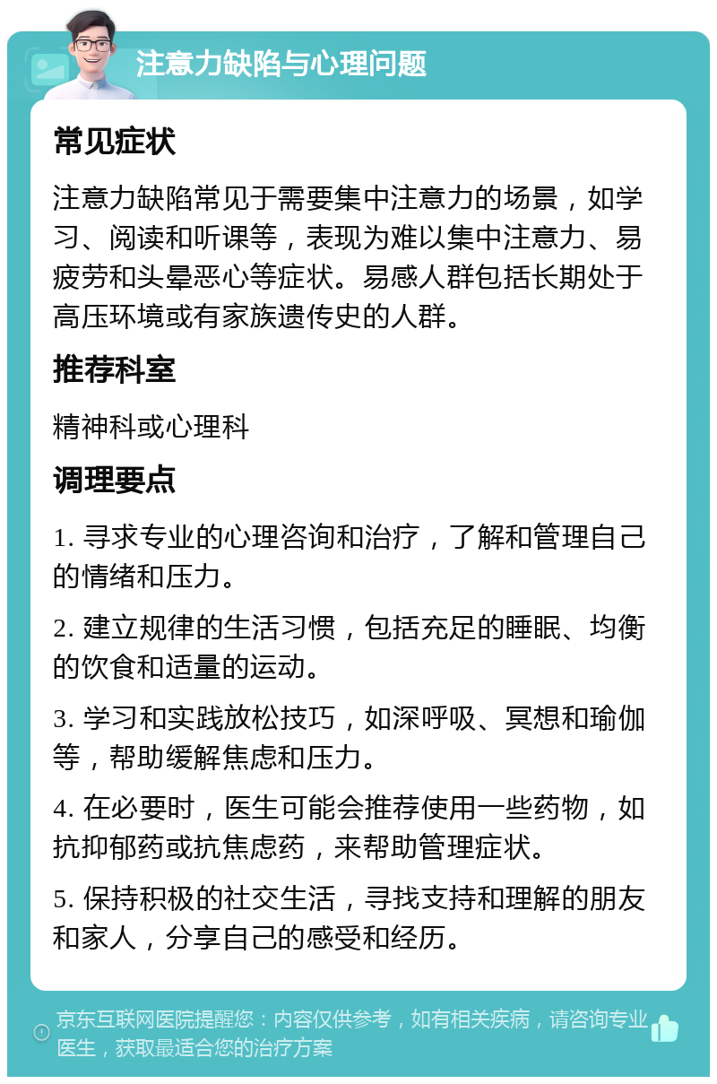 注意力缺陷与心理问题 常见症状 注意力缺陷常见于需要集中注意力的场景，如学习、阅读和听课等，表现为难以集中注意力、易疲劳和头晕恶心等症状。易感人群包括长期处于高压环境或有家族遗传史的人群。 推荐科室 精神科或心理科 调理要点 1. 寻求专业的心理咨询和治疗，了解和管理自己的情绪和压力。 2. 建立规律的生活习惯，包括充足的睡眠、均衡的饮食和适量的运动。 3. 学习和实践放松技巧，如深呼吸、冥想和瑜伽等，帮助缓解焦虑和压力。 4. 在必要时，医生可能会推荐使用一些药物，如抗抑郁药或抗焦虑药，来帮助管理症状。 5. 保持积极的社交生活，寻找支持和理解的朋友和家人，分享自己的感受和经历。