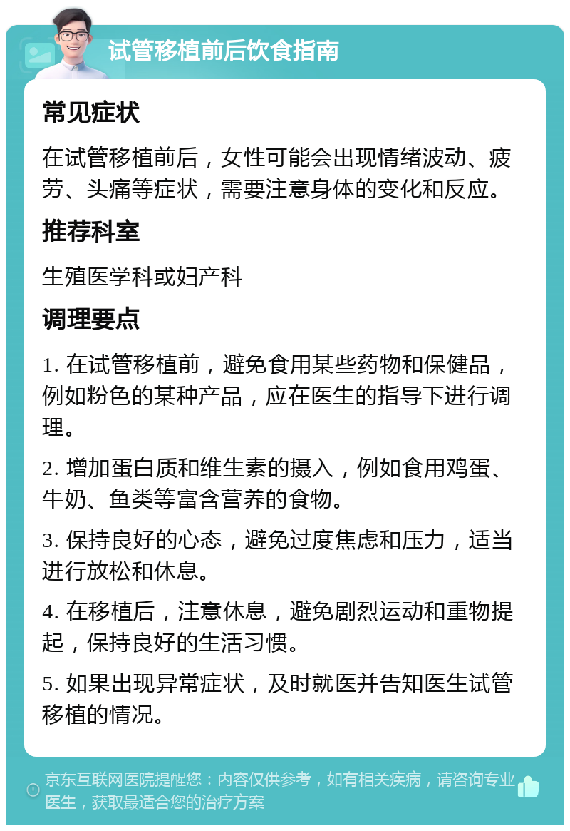 试管移植前后饮食指南 常见症状 在试管移植前后，女性可能会出现情绪波动、疲劳、头痛等症状，需要注意身体的变化和反应。 推荐科室 生殖医学科或妇产科 调理要点 1. 在试管移植前，避免食用某些药物和保健品，例如粉色的某种产品，应在医生的指导下进行调理。 2. 增加蛋白质和维生素的摄入，例如食用鸡蛋、牛奶、鱼类等富含营养的食物。 3. 保持良好的心态，避免过度焦虑和压力，适当进行放松和休息。 4. 在移植后，注意休息，避免剧烈运动和重物提起，保持良好的生活习惯。 5. 如果出现异常症状，及时就医并告知医生试管移植的情况。