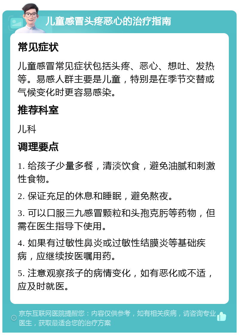 儿童感冒头疼恶心的治疗指南 常见症状 儿童感冒常见症状包括头疼、恶心、想吐、发热等。易感人群主要是儿童，特别是在季节交替或气候变化时更容易感染。 推荐科室 儿科 调理要点 1. 给孩子少量多餐，清淡饮食，避免油腻和刺激性食物。 2. 保证充足的休息和睡眠，避免熬夜。 3. 可以口服三九感冒颗粒和头孢克肟等药物，但需在医生指导下使用。 4. 如果有过敏性鼻炎或过敏性结膜炎等基础疾病，应继续按医嘱用药。 5. 注意观察孩子的病情变化，如有恶化或不适，应及时就医。