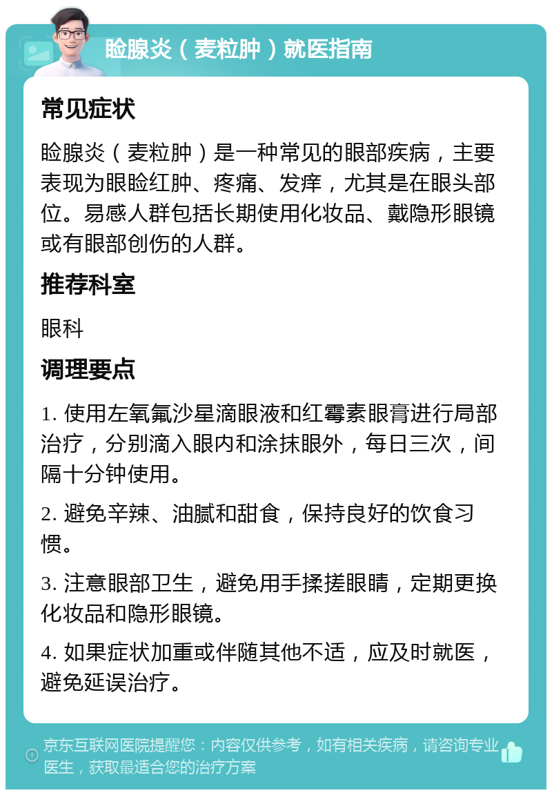 睑腺炎（麦粒肿）就医指南 常见症状 睑腺炎（麦粒肿）是一种常见的眼部疾病，主要表现为眼睑红肿、疼痛、发痒，尤其是在眼头部位。易感人群包括长期使用化妆品、戴隐形眼镜或有眼部创伤的人群。 推荐科室 眼科 调理要点 1. 使用左氧氟沙星滴眼液和红霉素眼膏进行局部治疗，分别滴入眼内和涂抹眼外，每日三次，间隔十分钟使用。 2. 避免辛辣、油腻和甜食，保持良好的饮食习惯。 3. 注意眼部卫生，避免用手揉搓眼睛，定期更换化妆品和隐形眼镜。 4. 如果症状加重或伴随其他不适，应及时就医，避免延误治疗。