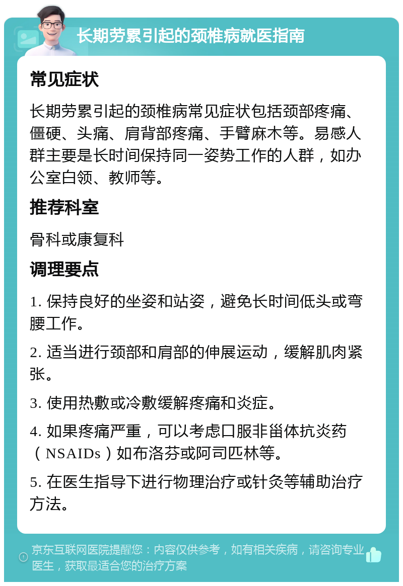 长期劳累引起的颈椎病就医指南 常见症状 长期劳累引起的颈椎病常见症状包括颈部疼痛、僵硬、头痛、肩背部疼痛、手臂麻木等。易感人群主要是长时间保持同一姿势工作的人群，如办公室白领、教师等。 推荐科室 骨科或康复科 调理要点 1. 保持良好的坐姿和站姿，避免长时间低头或弯腰工作。 2. 适当进行颈部和肩部的伸展运动，缓解肌肉紧张。 3. 使用热敷或冷敷缓解疼痛和炎症。 4. 如果疼痛严重，可以考虑口服非甾体抗炎药（NSAIDs）如布洛芬或阿司匹林等。 5. 在医生指导下进行物理治疗或针灸等辅助治疗方法。