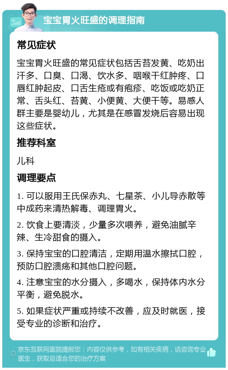 宝宝胃火旺盛的调理指南 常见症状 宝宝胃火旺盛的常见症状包括舌苔发黄、吃奶出汗多、口臭、口渴、饮水多、咽喉干红肿疼、口唇红肿起皮、口舌生疮或有疱疹、吃饭或吃奶正常、舌头红、苔黄、小便黄、大便干等。易感人群主要是婴幼儿，尤其是在感冒发烧后容易出现这些症状。 推荐科室 儿科 调理要点 1. 可以服用王氏保赤丸、七星茶、小儿导赤散等中成药来清热解毒、调理胃火。 2. 饮食上要清淡，少量多次喂养，避免油腻辛辣、生冷甜食的摄入。 3. 保持宝宝的口腔清洁，定期用温水擦拭口腔，预防口腔溃疡和其他口腔问题。 4. 注意宝宝的水分摄入，多喝水，保持体内水分平衡，避免脱水。 5. 如果症状严重或持续不改善，应及时就医，接受专业的诊断和治疗。