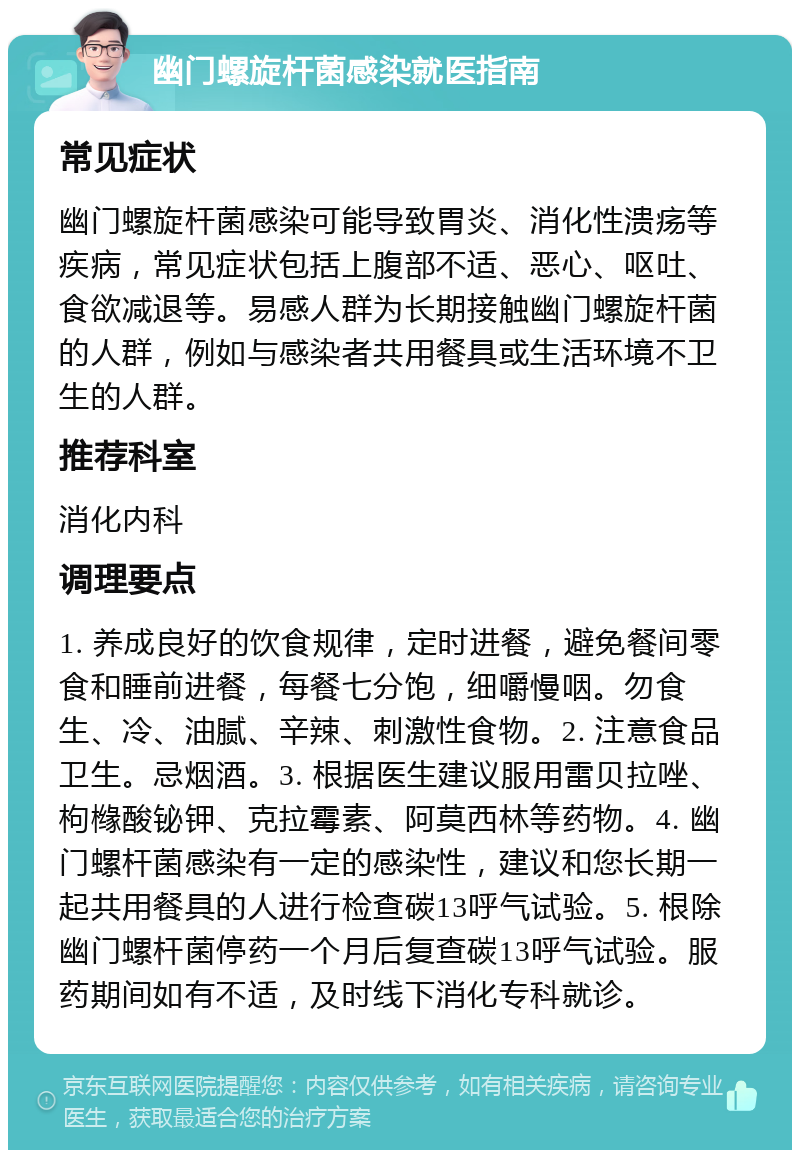 幽门螺旋杆菌感染就医指南 常见症状 幽门螺旋杆菌感染可能导致胃炎、消化性溃疡等疾病，常见症状包括上腹部不适、恶心、呕吐、食欲减退等。易感人群为长期接触幽门螺旋杆菌的人群，例如与感染者共用餐具或生活环境不卫生的人群。 推荐科室 消化内科 调理要点 1. 养成良好的饮食规律，定时进餐，避免餐间零食和睡前进餐，每餐七分饱，细嚼慢咽。勿食生、冷、油腻、辛辣、刺激性食物。2. 注意食品卫生。忌烟酒。3. 根据医生建议服用雷贝拉唑、枸橼酸铋钾、克拉霉素、阿莫西林等药物。4. 幽门螺杆菌感染有一定的感染性，建议和您长期一起共用餐具的人进行检查碳13呼气试验。5. 根除幽门螺杆菌停药一个月后复查碳13呼气试验。服药期间如有不适，及时线下消化专科就诊。