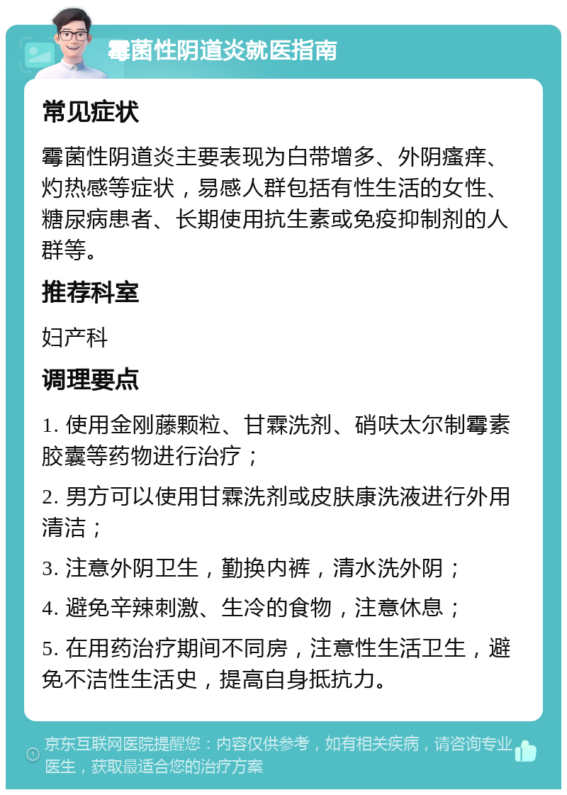 霉菌性阴道炎就医指南 常见症状 霉菌性阴道炎主要表现为白带增多、外阴瘙痒、灼热感等症状，易感人群包括有性生活的女性、糖尿病患者、长期使用抗生素或免疫抑制剂的人群等。 推荐科室 妇产科 调理要点 1. 使用金刚藤颗粒、甘霖洗剂、硝呋太尔制霉素胶囊等药物进行治疗； 2. 男方可以使用甘霖洗剂或皮肤康洗液进行外用清洁； 3. 注意外阴卫生，勤换内裤，清水洗外阴； 4. 避免辛辣刺激、生冷的食物，注意休息； 5. 在用药治疗期间不同房，注意性生活卫生，避免不洁性生活史，提高自身抵抗力。