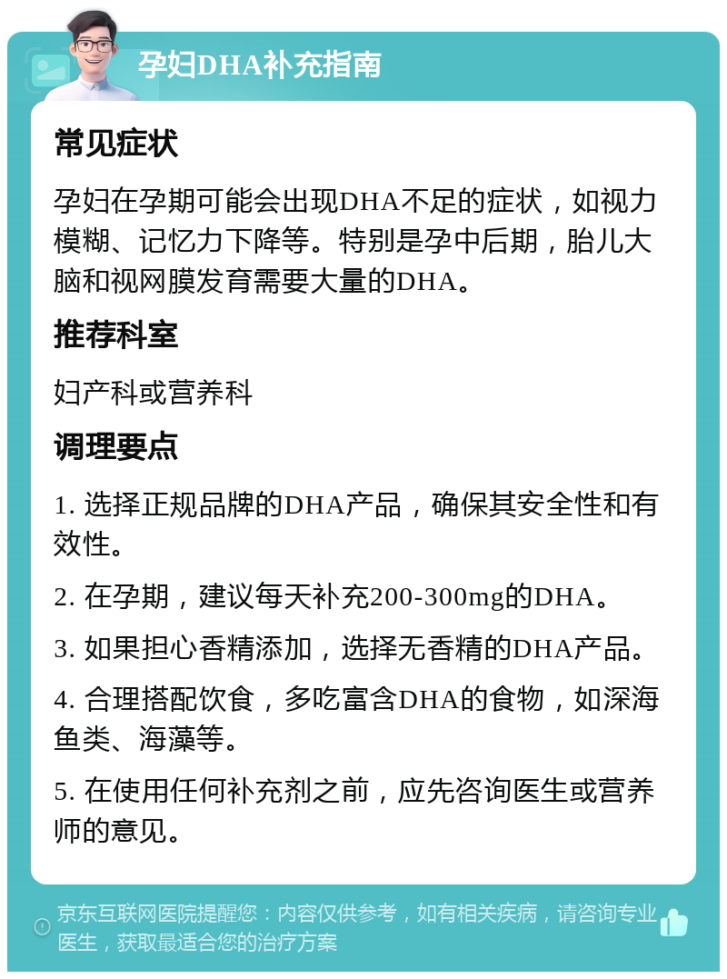 孕妇DHA补充指南 常见症状 孕妇在孕期可能会出现DHA不足的症状，如视力模糊、记忆力下降等。特别是孕中后期，胎儿大脑和视网膜发育需要大量的DHA。 推荐科室 妇产科或营养科 调理要点 1. 选择正规品牌的DHA产品，确保其安全性和有效性。 2. 在孕期，建议每天补充200-300mg的DHA。 3. 如果担心香精添加，选择无香精的DHA产品。 4. 合理搭配饮食，多吃富含DHA的食物，如深海鱼类、海藻等。 5. 在使用任何补充剂之前，应先咨询医生或营养师的意见。