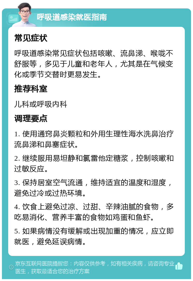 呼吸道感染就医指南 常见症状 呼吸道感染常见症状包括咳嗽、流鼻涕、喉咙不舒服等，多见于儿童和老年人，尤其是在气候变化或季节交替时更易发生。 推荐科室 儿科或呼吸内科 调理要点 1. 使用通窍鼻炎颗粒和外用生理性海水洗鼻治疗流鼻涕和鼻塞症状。 2. 继续服用易坦静和氯雷他定糖浆，控制咳嗽和过敏反应。 3. 保持居室空气流通，维持适宜的温度和湿度，避免过冷或过热环境。 4. 饮食上避免过凉、过甜、辛辣油腻的食物，多吃易消化、营养丰富的食物如鸡蛋和鱼虾。 5. 如果病情没有缓解或出现加重的情况，应立即就医，避免延误病情。