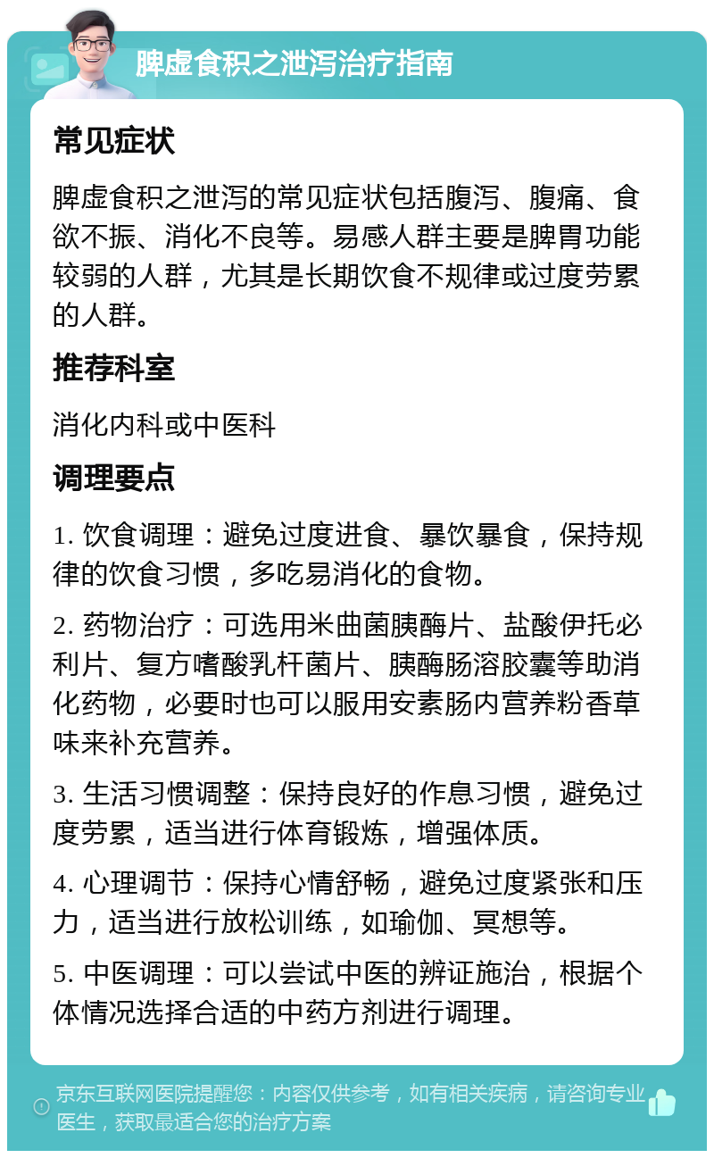 脾虚食积之泄泻治疗指南 常见症状 脾虚食积之泄泻的常见症状包括腹泻、腹痛、食欲不振、消化不良等。易感人群主要是脾胃功能较弱的人群，尤其是长期饮食不规律或过度劳累的人群。 推荐科室 消化内科或中医科 调理要点 1. 饮食调理：避免过度进食、暴饮暴食，保持规律的饮食习惯，多吃易消化的食物。 2. 药物治疗：可选用米曲菌胰酶片、盐酸伊托必利片、复方嗜酸乳杆菌片、胰酶肠溶胶囊等助消化药物，必要时也可以服用安素肠内营养粉香草味来补充营养。 3. 生活习惯调整：保持良好的作息习惯，避免过度劳累，适当进行体育锻炼，增强体质。 4. 心理调节：保持心情舒畅，避免过度紧张和压力，适当进行放松训练，如瑜伽、冥想等。 5. 中医调理：可以尝试中医的辨证施治，根据个体情况选择合适的中药方剂进行调理。