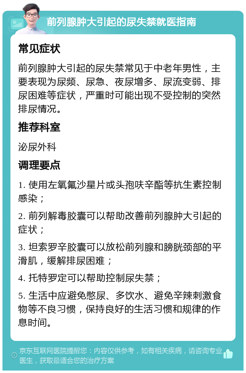 前列腺肿大引起的尿失禁就医指南 常见症状 前列腺肿大引起的尿失禁常见于中老年男性，主要表现为尿频、尿急、夜尿增多、尿流变弱、排尿困难等症状，严重时可能出现不受控制的突然排尿情况。 推荐科室 泌尿外科 调理要点 1. 使用左氧氟沙星片或头孢呋辛酯等抗生素控制感染； 2. 前列解毒胶囊可以帮助改善前列腺肿大引起的症状； 3. 坦索罗辛胶囊可以放松前列腺和膀胱颈部的平滑肌，缓解排尿困难； 4. 托特罗定可以帮助控制尿失禁； 5. 生活中应避免憋尿、多饮水、避免辛辣刺激食物等不良习惯，保持良好的生活习惯和规律的作息时间。