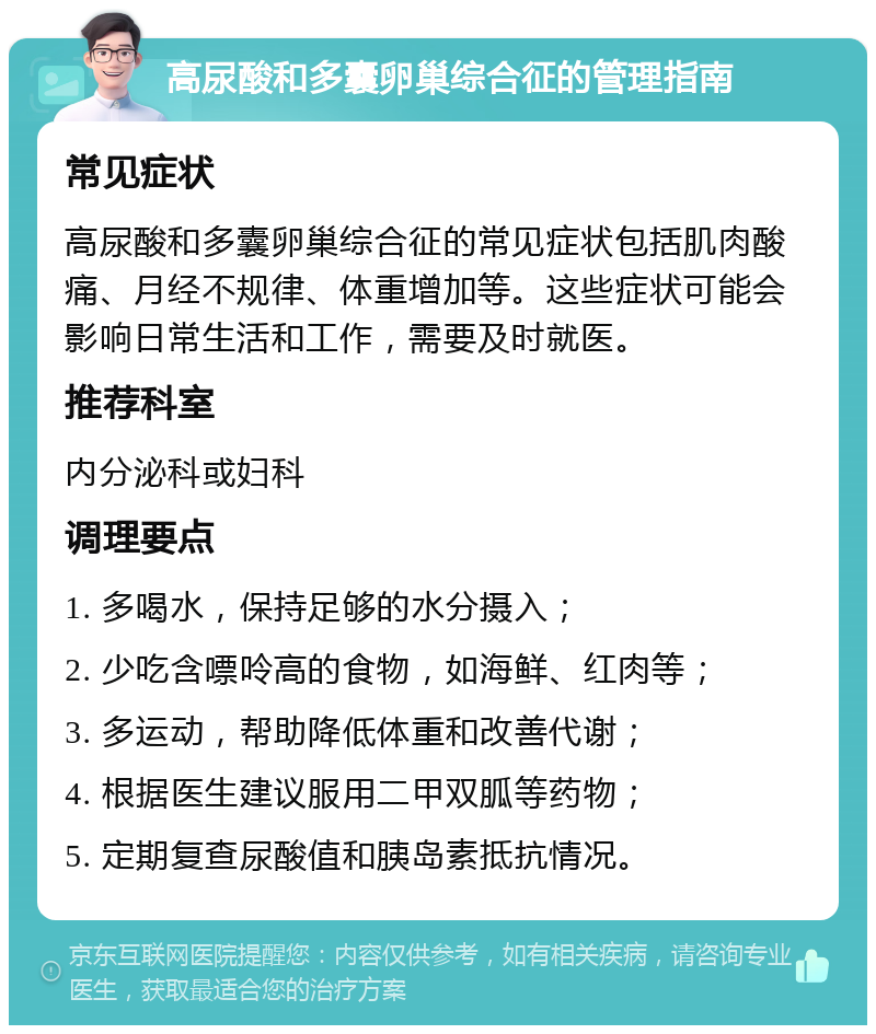 高尿酸和多囊卵巢综合征的管理指南 常见症状 高尿酸和多囊卵巢综合征的常见症状包括肌肉酸痛、月经不规律、体重增加等。这些症状可能会影响日常生活和工作，需要及时就医。 推荐科室 内分泌科或妇科 调理要点 1. 多喝水，保持足够的水分摄入； 2. 少吃含嘌呤高的食物，如海鲜、红肉等； 3. 多运动，帮助降低体重和改善代谢； 4. 根据医生建议服用二甲双胍等药物； 5. 定期复查尿酸值和胰岛素抵抗情况。