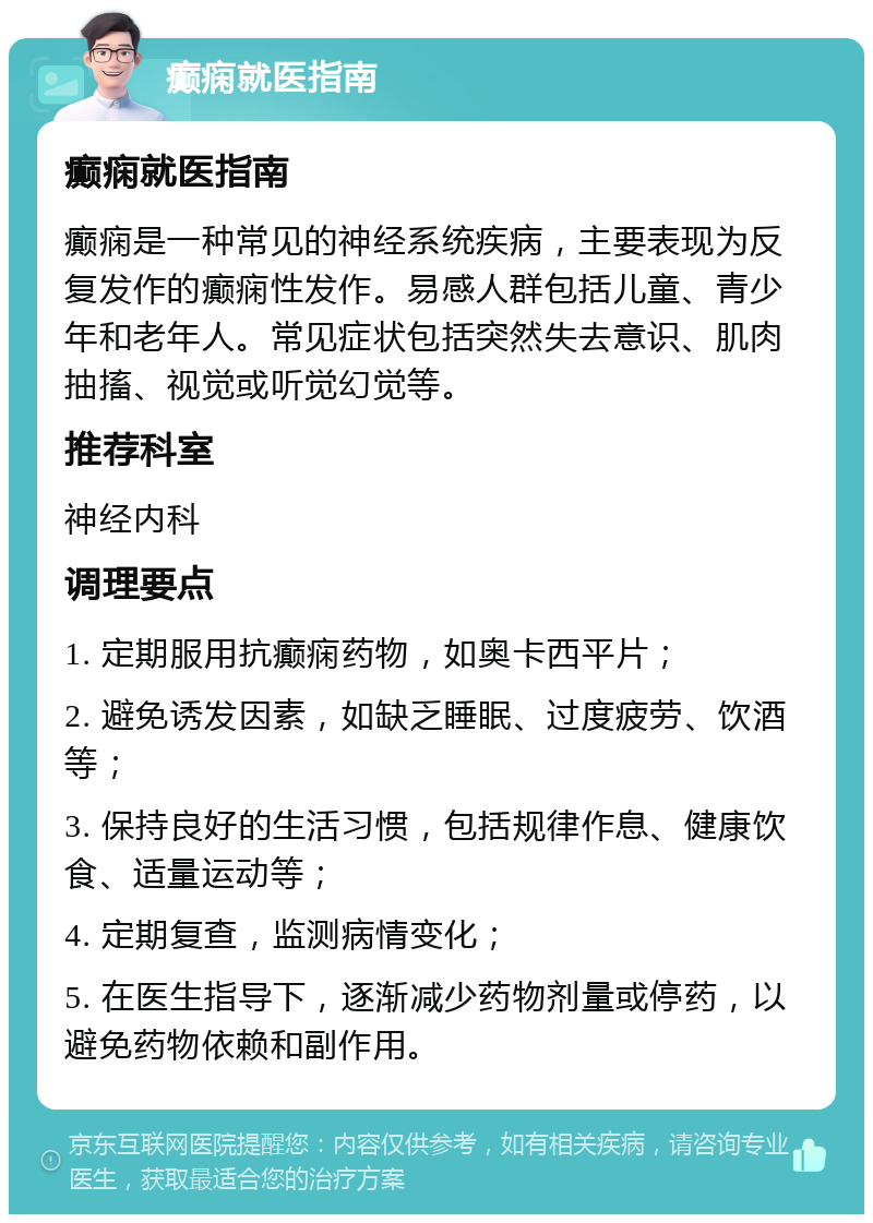 癫痫就医指南 癫痫就医指南 癫痫是一种常见的神经系统疾病，主要表现为反复发作的癫痫性发作。易感人群包括儿童、青少年和老年人。常见症状包括突然失去意识、肌肉抽搐、视觉或听觉幻觉等。 推荐科室 神经内科 调理要点 1. 定期服用抗癫痫药物，如奥卡西平片； 2. 避免诱发因素，如缺乏睡眠、过度疲劳、饮酒等； 3. 保持良好的生活习惯，包括规律作息、健康饮食、适量运动等； 4. 定期复查，监测病情变化； 5. 在医生指导下，逐渐减少药物剂量或停药，以避免药物依赖和副作用。