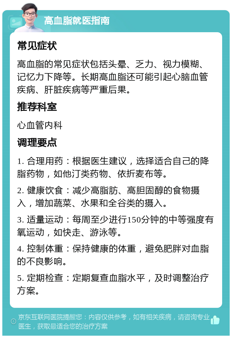 高血脂就医指南 常见症状 高血脂的常见症状包括头晕、乏力、视力模糊、记忆力下降等。长期高血脂还可能引起心脑血管疾病、肝脏疾病等严重后果。 推荐科室 心血管内科 调理要点 1. 合理用药：根据医生建议，选择适合自己的降脂药物，如他汀类药物、依折麦布等。 2. 健康饮食：减少高脂肪、高胆固醇的食物摄入，增加蔬菜、水果和全谷类的摄入。 3. 适量运动：每周至少进行150分钟的中等强度有氧运动，如快走、游泳等。 4. 控制体重：保持健康的体重，避免肥胖对血脂的不良影响。 5. 定期检查：定期复查血脂水平，及时调整治疗方案。