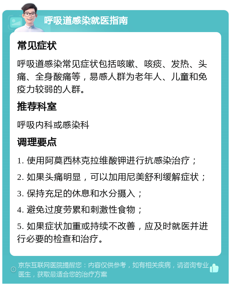 呼吸道感染就医指南 常见症状 呼吸道感染常见症状包括咳嗽、咳痰、发热、头痛、全身酸痛等，易感人群为老年人、儿童和免疫力较弱的人群。 推荐科室 呼吸内科或感染科 调理要点 1. 使用阿莫西林克拉维酸钾进行抗感染治疗； 2. 如果头痛明显，可以加用尼美舒利缓解症状； 3. 保持充足的休息和水分摄入； 4. 避免过度劳累和刺激性食物； 5. 如果症状加重或持续不改善，应及时就医并进行必要的检查和治疗。