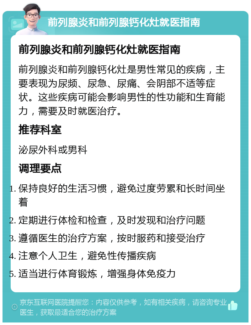 前列腺炎和前列腺钙化灶就医指南 前列腺炎和前列腺钙化灶就医指南 前列腺炎和前列腺钙化灶是男性常见的疾病，主要表现为尿频、尿急、尿痛、会阴部不适等症状。这些疾病可能会影响男性的性功能和生育能力，需要及时就医治疗。 推荐科室 泌尿外科或男科 调理要点 保持良好的生活习惯，避免过度劳累和长时间坐着 定期进行体检和检查，及时发现和治疗问题 遵循医生的治疗方案，按时服药和接受治疗 注意个人卫生，避免性传播疾病 适当进行体育锻炼，增强身体免疫力