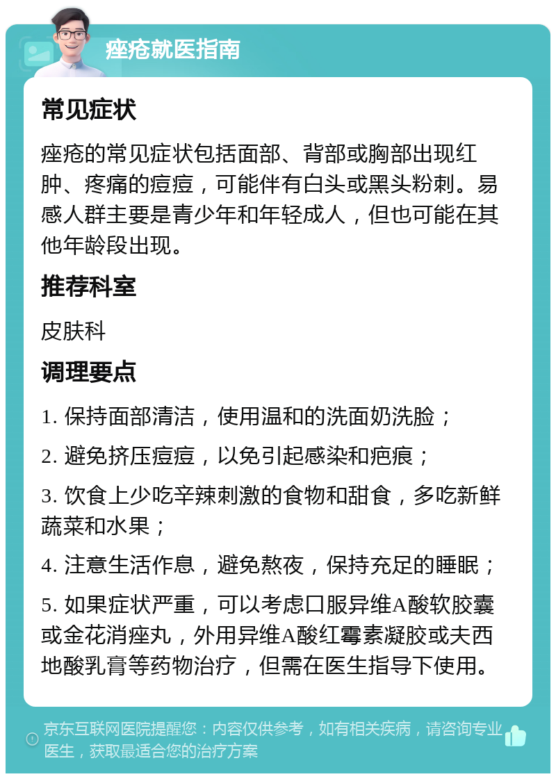 痤疮就医指南 常见症状 痤疮的常见症状包括面部、背部或胸部出现红肿、疼痛的痘痘，可能伴有白头或黑头粉刺。易感人群主要是青少年和年轻成人，但也可能在其他年龄段出现。 推荐科室 皮肤科 调理要点 1. 保持面部清洁，使用温和的洗面奶洗脸； 2. 避免挤压痘痘，以免引起感染和疤痕； 3. 饮食上少吃辛辣刺激的食物和甜食，多吃新鲜蔬菜和水果； 4. 注意生活作息，避免熬夜，保持充足的睡眠； 5. 如果症状严重，可以考虑口服异维A酸软胶囊或金花消痤丸，外用异维A酸红霉素凝胶或夫西地酸乳膏等药物治疗，但需在医生指导下使用。