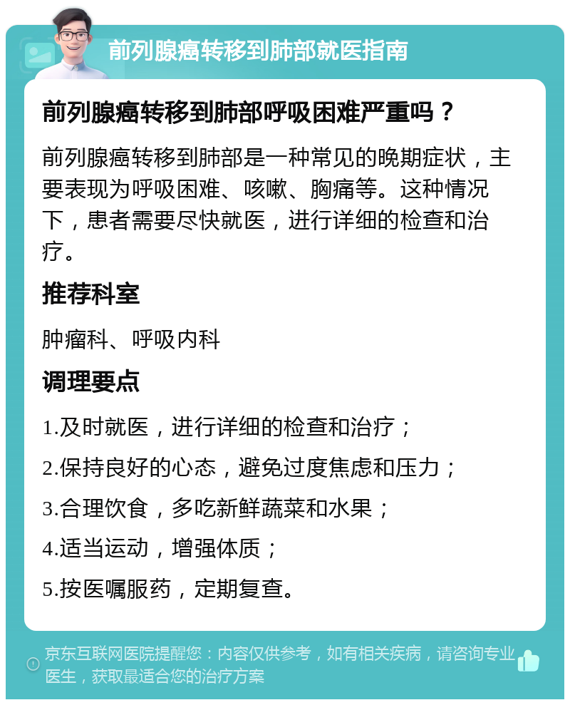 前列腺癌转移到肺部就医指南 前列腺癌转移到肺部呼吸困难严重吗？ 前列腺癌转移到肺部是一种常见的晚期症状，主要表现为呼吸困难、咳嗽、胸痛等。这种情况下，患者需要尽快就医，进行详细的检查和治疗。 推荐科室 肿瘤科、呼吸内科 调理要点 1.及时就医，进行详细的检查和治疗； 2.保持良好的心态，避免过度焦虑和压力； 3.合理饮食，多吃新鲜蔬菜和水果； 4.适当运动，增强体质； 5.按医嘱服药，定期复查。