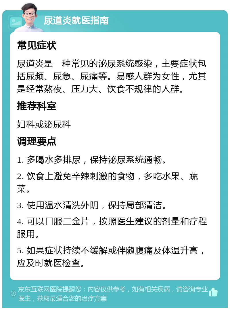 尿道炎就医指南 常见症状 尿道炎是一种常见的泌尿系统感染，主要症状包括尿频、尿急、尿痛等。易感人群为女性，尤其是经常熬夜、压力大、饮食不规律的人群。 推荐科室 妇科或泌尿科 调理要点 1. 多喝水多排尿，保持泌尿系统通畅。 2. 饮食上避免辛辣刺激的食物，多吃水果、蔬菜。 3. 使用温水清洗外阴，保持局部清洁。 4. 可以口服三金片，按照医生建议的剂量和疗程服用。 5. 如果症状持续不缓解或伴随腹痛及体温升高，应及时就医检查。