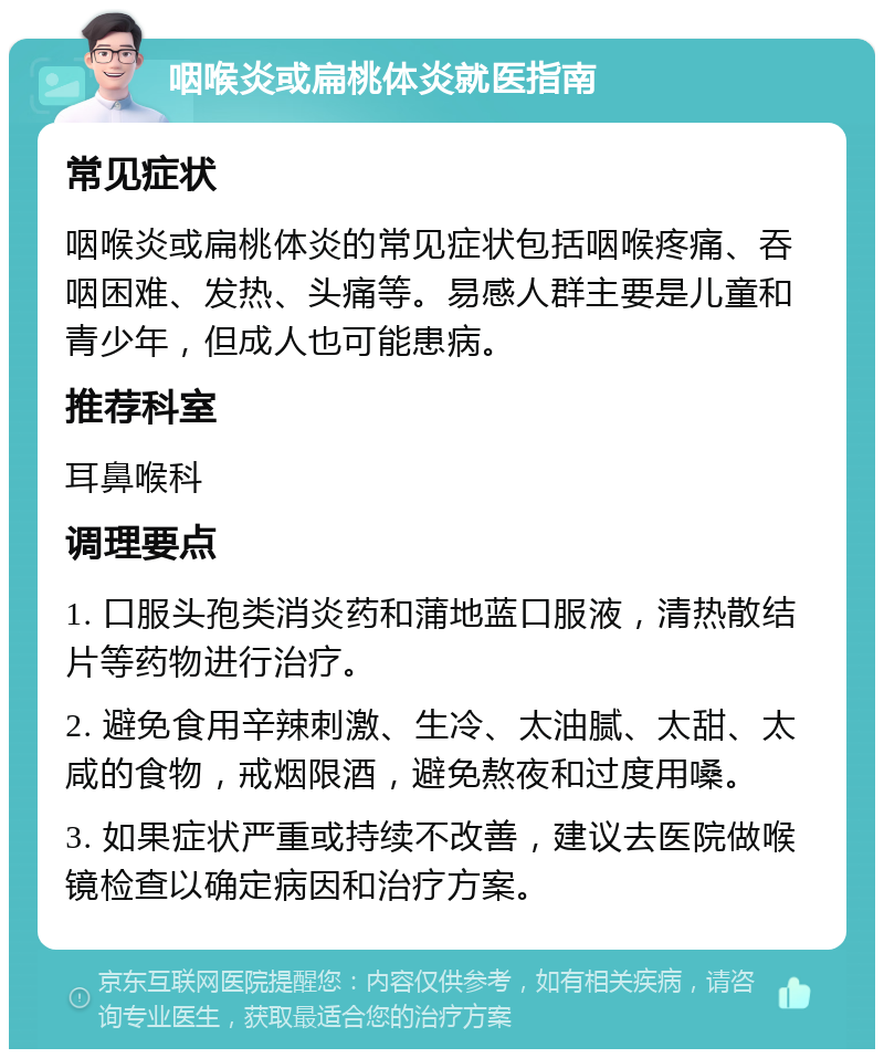 咽喉炎或扁桃体炎就医指南 常见症状 咽喉炎或扁桃体炎的常见症状包括咽喉疼痛、吞咽困难、发热、头痛等。易感人群主要是儿童和青少年，但成人也可能患病。 推荐科室 耳鼻喉科 调理要点 1. 口服头孢类消炎药和蒲地蓝口服液，清热散结片等药物进行治疗。 2. 避免食用辛辣刺激、生冷、太油腻、太甜、太咸的食物，戒烟限酒，避免熬夜和过度用嗓。 3. 如果症状严重或持续不改善，建议去医院做喉镜检查以确定病因和治疗方案。