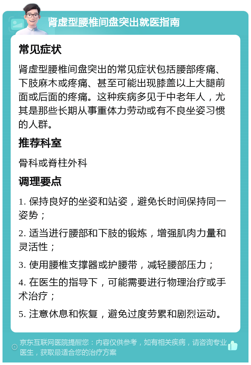 肾虚型腰椎间盘突出就医指南 常见症状 肾虚型腰椎间盘突出的常见症状包括腰部疼痛、下肢麻木或疼痛、甚至可能出现膝盖以上大腿前面或后面的疼痛。这种疾病多见于中老年人，尤其是那些长期从事重体力劳动或有不良坐姿习惯的人群。 推荐科室 骨科或脊柱外科 调理要点 1. 保持良好的坐姿和站姿，避免长时间保持同一姿势； 2. 适当进行腰部和下肢的锻炼，增强肌肉力量和灵活性； 3. 使用腰椎支撑器或护腰带，减轻腰部压力； 4. 在医生的指导下，可能需要进行物理治疗或手术治疗； 5. 注意休息和恢复，避免过度劳累和剧烈运动。