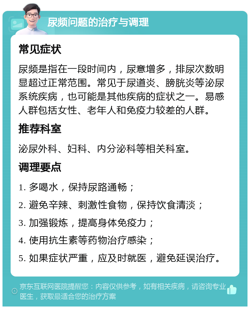 尿频问题的治疗与调理 常见症状 尿频是指在一段时间内，尿意增多，排尿次数明显超过正常范围。常见于尿道炎、膀胱炎等泌尿系统疾病，也可能是其他疾病的症状之一。易感人群包括女性、老年人和免疫力较差的人群。 推荐科室 泌尿外科、妇科、内分泌科等相关科室。 调理要点 1. 多喝水，保持尿路通畅； 2. 避免辛辣、刺激性食物，保持饮食清淡； 3. 加强锻炼，提高身体免疫力； 4. 使用抗生素等药物治疗感染； 5. 如果症状严重，应及时就医，避免延误治疗。