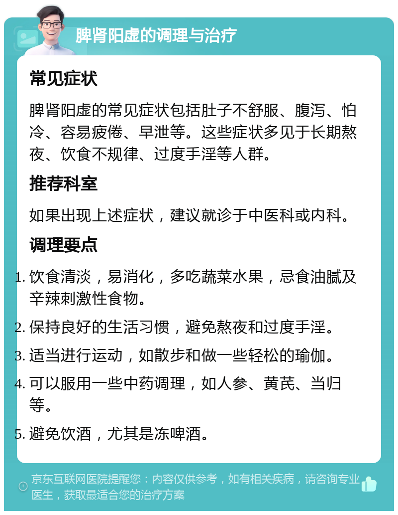 脾肾阳虚的调理与治疗 常见症状 脾肾阳虚的常见症状包括肚子不舒服、腹泻、怕冷、容易疲倦、早泄等。这些症状多见于长期熬夜、饮食不规律、过度手淫等人群。 推荐科室 如果出现上述症状，建议就诊于中医科或内科。 调理要点 饮食清淡，易消化，多吃蔬菜水果，忌食油腻及辛辣刺激性食物。 保持良好的生活习惯，避免熬夜和过度手淫。 适当进行运动，如散步和做一些轻松的瑜伽。 可以服用一些中药调理，如人参、黄芪、当归等。 避免饮酒，尤其是冻啤酒。