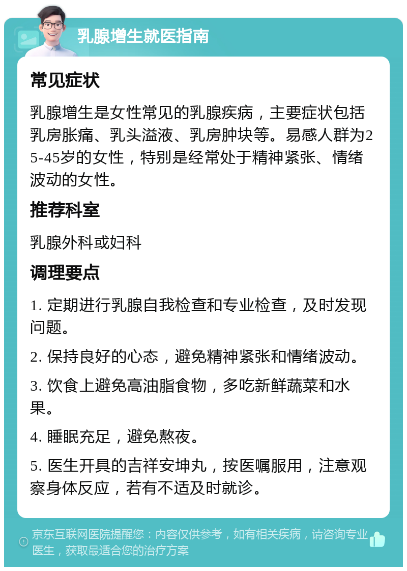 乳腺增生就医指南 常见症状 乳腺增生是女性常见的乳腺疾病，主要症状包括乳房胀痛、乳头溢液、乳房肿块等。易感人群为25-45岁的女性，特别是经常处于精神紧张、情绪波动的女性。 推荐科室 乳腺外科或妇科 调理要点 1. 定期进行乳腺自我检查和专业检查，及时发现问题。 2. 保持良好的心态，避免精神紧张和情绪波动。 3. 饮食上避免高油脂食物，多吃新鲜蔬菜和水果。 4. 睡眠充足，避免熬夜。 5. 医生开具的吉祥安坤丸，按医嘱服用，注意观察身体反应，若有不适及时就诊。