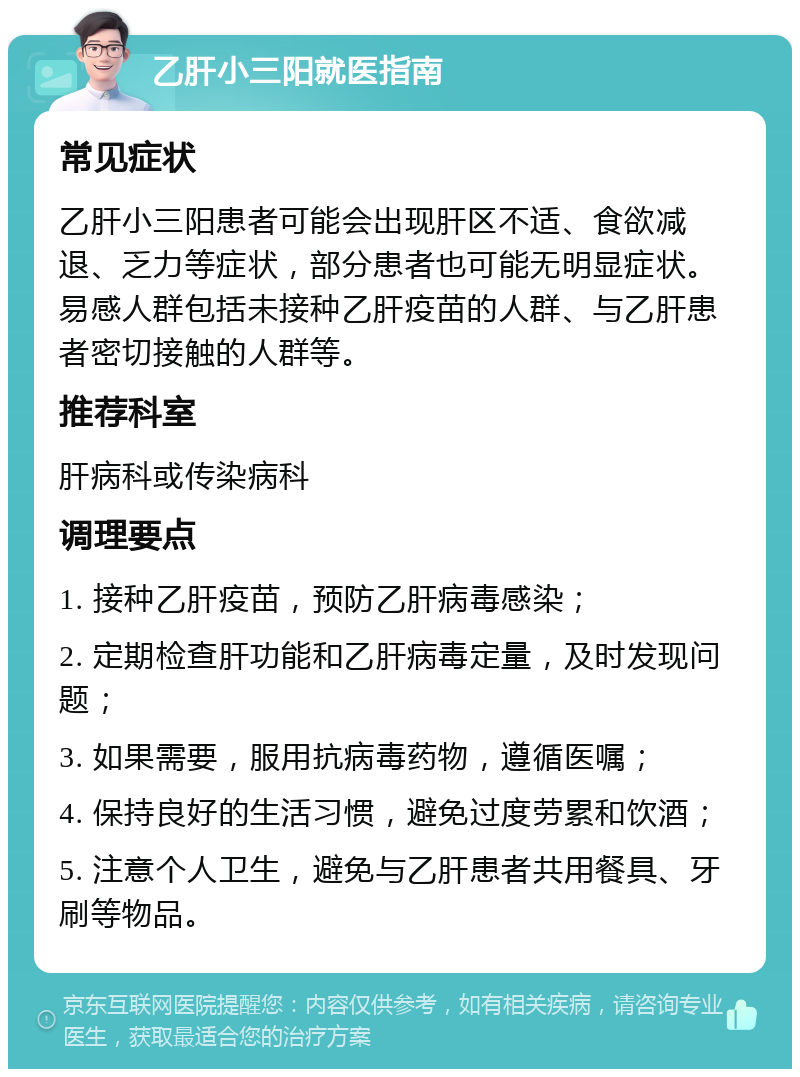 乙肝小三阳就医指南 常见症状 乙肝小三阳患者可能会出现肝区不适、食欲减退、乏力等症状，部分患者也可能无明显症状。易感人群包括未接种乙肝疫苗的人群、与乙肝患者密切接触的人群等。 推荐科室 肝病科或传染病科 调理要点 1. 接种乙肝疫苗，预防乙肝病毒感染； 2. 定期检查肝功能和乙肝病毒定量，及时发现问题； 3. 如果需要，服用抗病毒药物，遵循医嘱； 4. 保持良好的生活习惯，避免过度劳累和饮酒； 5. 注意个人卫生，避免与乙肝患者共用餐具、牙刷等物品。