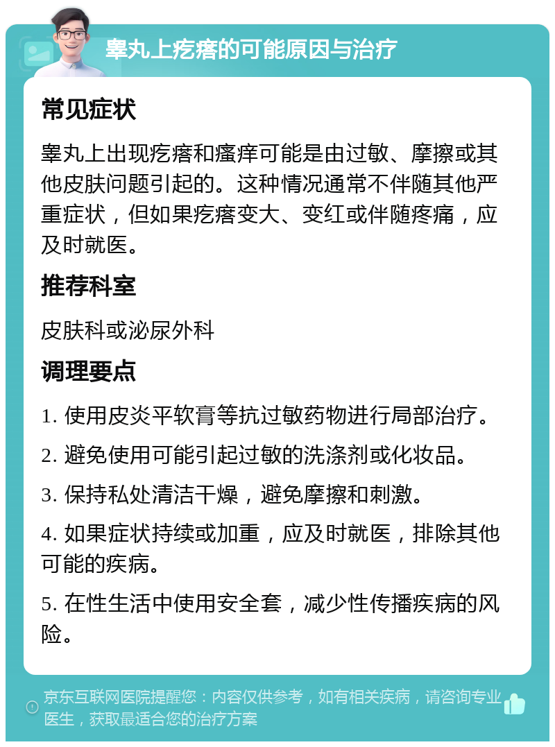 睾丸上疙瘩的可能原因与治疗 常见症状 睾丸上出现疙瘩和瘙痒可能是由过敏、摩擦或其他皮肤问题引起的。这种情况通常不伴随其他严重症状，但如果疙瘩变大、变红或伴随疼痛，应及时就医。 推荐科室 皮肤科或泌尿外科 调理要点 1. 使用皮炎平软膏等抗过敏药物进行局部治疗。 2. 避免使用可能引起过敏的洗涤剂或化妆品。 3. 保持私处清洁干燥，避免摩擦和刺激。 4. 如果症状持续或加重，应及时就医，排除其他可能的疾病。 5. 在性生活中使用安全套，减少性传播疾病的风险。