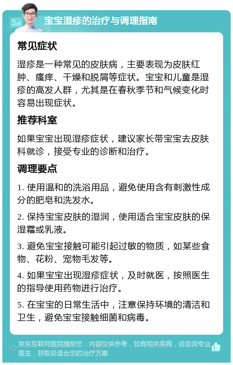 宝宝湿疹的治疗与调理指南 常见症状 湿疹是一种常见的皮肤病，主要表现为皮肤红肿、瘙痒、干燥和脱屑等症状。宝宝和儿童是湿疹的高发人群，尤其是在春秋季节和气候变化时容易出现症状。 推荐科室 如果宝宝出现湿疹症状，建议家长带宝宝去皮肤科就诊，接受专业的诊断和治疗。 调理要点 1. 使用温和的洗浴用品，避免使用含有刺激性成分的肥皂和洗发水。 2. 保持宝宝皮肤的湿润，使用适合宝宝皮肤的保湿霜或乳液。 3. 避免宝宝接触可能引起过敏的物质，如某些食物、花粉、宠物毛发等。 4. 如果宝宝出现湿疹症状，及时就医，按照医生的指导使用药物进行治疗。 5. 在宝宝的日常生活中，注意保持环境的清洁和卫生，避免宝宝接触细菌和病毒。