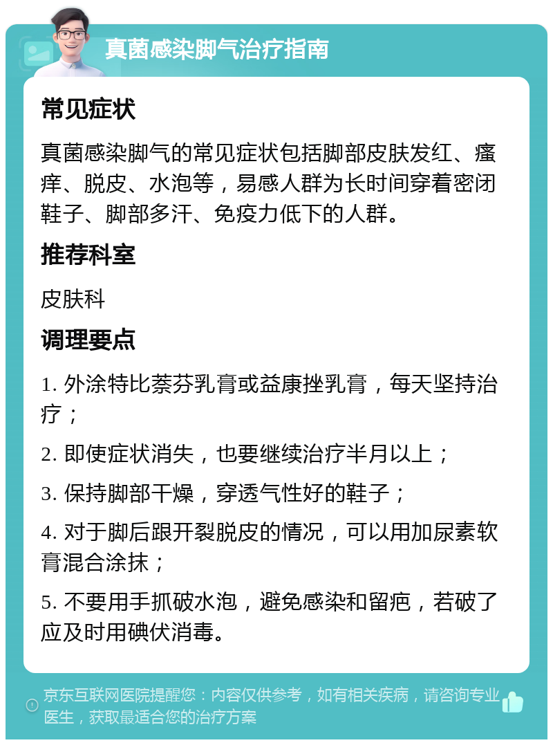 真菌感染脚气治疗指南 常见症状 真菌感染脚气的常见症状包括脚部皮肤发红、瘙痒、脱皮、水泡等，易感人群为长时间穿着密闭鞋子、脚部多汗、免疫力低下的人群。 推荐科室 皮肤科 调理要点 1. 外涂特比萘芬乳膏或益康挫乳膏，每天坚持治疗； 2. 即使症状消失，也要继续治疗半月以上； 3. 保持脚部干燥，穿透气性好的鞋子； 4. 对于脚后跟开裂脱皮的情况，可以用加尿素软膏混合涂抹； 5. 不要用手抓破水泡，避免感染和留疤，若破了应及时用碘伏消毒。