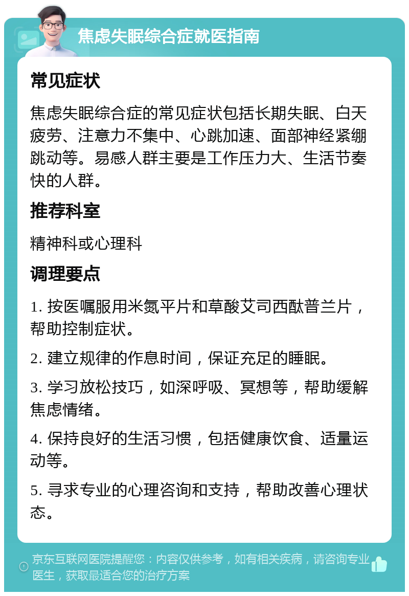 焦虑失眠综合症就医指南 常见症状 焦虑失眠综合症的常见症状包括长期失眠、白天疲劳、注意力不集中、心跳加速、面部神经紧绷跳动等。易感人群主要是工作压力大、生活节奏快的人群。 推荐科室 精神科或心理科 调理要点 1. 按医嘱服用米氮平片和草酸艾司西酞普兰片，帮助控制症状。 2. 建立规律的作息时间，保证充足的睡眠。 3. 学习放松技巧，如深呼吸、冥想等，帮助缓解焦虑情绪。 4. 保持良好的生活习惯，包括健康饮食、适量运动等。 5. 寻求专业的心理咨询和支持，帮助改善心理状态。