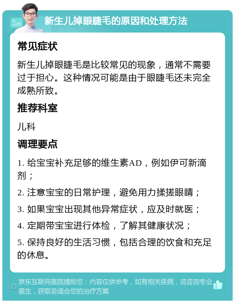 新生儿掉眼睫毛的原因和处理方法 常见症状 新生儿掉眼睫毛是比较常见的现象，通常不需要过于担心。这种情况可能是由于眼睫毛还未完全成熟所致。 推荐科室 儿科 调理要点 1. 给宝宝补充足够的维生素AD，例如伊可新滴剂； 2. 注意宝宝的日常护理，避免用力揉搓眼睛； 3. 如果宝宝出现其他异常症状，应及时就医； 4. 定期带宝宝进行体检，了解其健康状况； 5. 保持良好的生活习惯，包括合理的饮食和充足的休息。