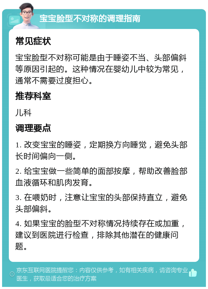 宝宝脸型不对称的调理指南 常见症状 宝宝脸型不对称可能是由于睡姿不当、头部偏斜等原因引起的。这种情况在婴幼儿中较为常见，通常不需要过度担心。 推荐科室 儿科 调理要点 1. 改变宝宝的睡姿，定期换方向睡觉，避免头部长时间偏向一侧。 2. 给宝宝做一些简单的面部按摩，帮助改善脸部血液循环和肌肉发育。 3. 在喂奶时，注意让宝宝的头部保持直立，避免头部偏斜。 4. 如果宝宝的脸型不对称情况持续存在或加重，建议到医院进行检查，排除其他潜在的健康问题。