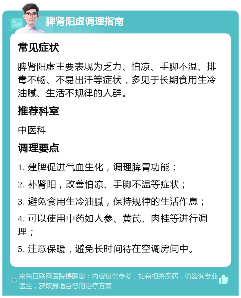 脾肾阳虚调理指南 常见症状 脾肾阳虚主要表现为乏力、怕凉、手脚不温、排毒不畅、不易出汗等症状，多见于长期食用生冷油腻、生活不规律的人群。 推荐科室 中医科 调理要点 1. 建脾促进气血生化，调理脾胃功能； 2. 补肾阳，改善怕凉、手脚不温等症状； 3. 避免食用生冷油腻，保持规律的生活作息； 4. 可以使用中药如人参、黄芪、肉桂等进行调理； 5. 注意保暖，避免长时间待在空调房间中。