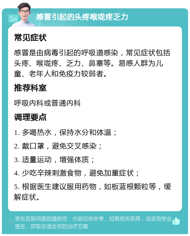 感冒引起的头疼喉咙疼乏力 常见症状 感冒是由病毒引起的呼吸道感染，常见症状包括头疼、喉咙疼、乏力、鼻塞等。易感人群为儿童、老年人和免疫力较弱者。 推荐科室 呼吸内科或普通内科 调理要点 1. 多喝热水，保持水分和体温； 2. 戴口罩，避免交叉感染； 3. 适量运动，增强体质； 4. 少吃辛辣刺激食物，避免加重症状； 5. 根据医生建议服用药物，如板蓝根颗粒等，缓解症状。