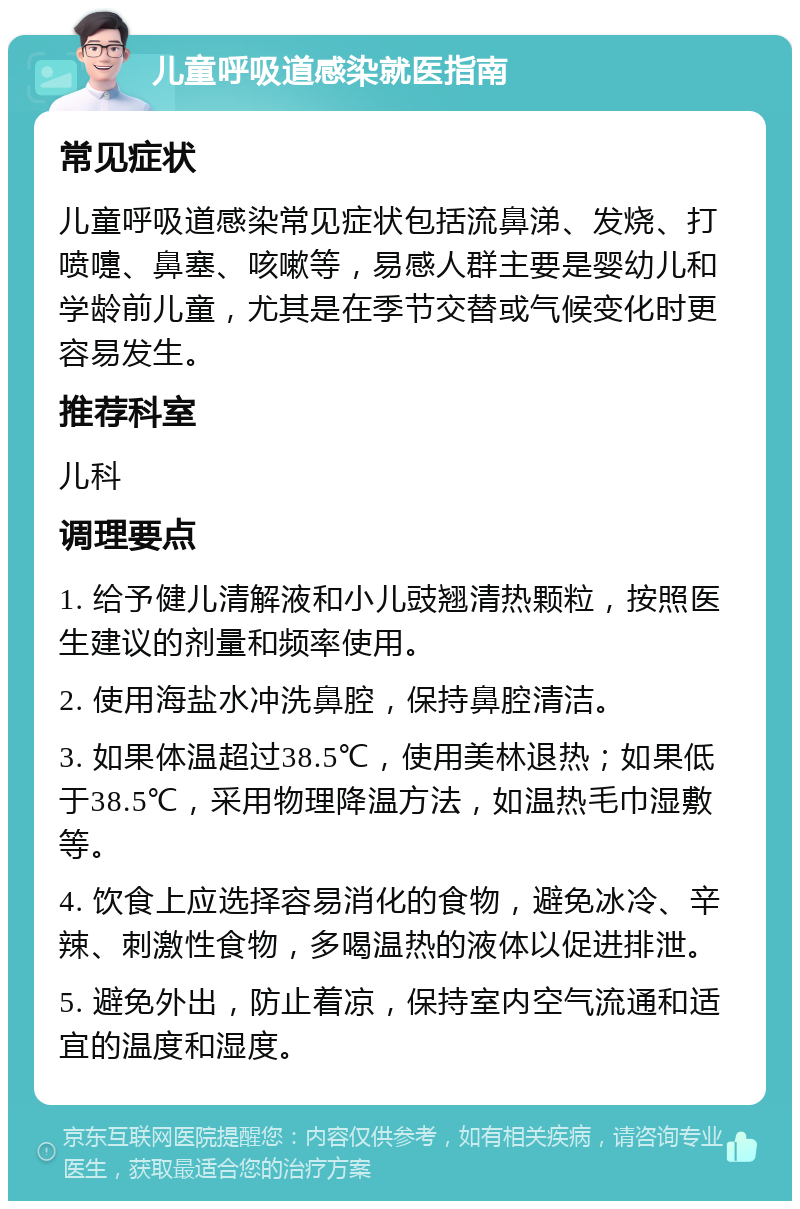 儿童呼吸道感染就医指南 常见症状 儿童呼吸道感染常见症状包括流鼻涕、发烧、打喷嚏、鼻塞、咳嗽等，易感人群主要是婴幼儿和学龄前儿童，尤其是在季节交替或气候变化时更容易发生。 推荐科室 儿科 调理要点 1. 给予健儿清解液和小儿豉翘清热颗粒，按照医生建议的剂量和频率使用。 2. 使用海盐水冲洗鼻腔，保持鼻腔清洁。 3. 如果体温超过38.5℃，使用美林退热；如果低于38.5℃，采用物理降温方法，如温热毛巾湿敷等。 4. 饮食上应选择容易消化的食物，避免冰冷、辛辣、刺激性食物，多喝温热的液体以促进排泄。 5. 避免外出，防止着凉，保持室内空气流通和适宜的温度和湿度。