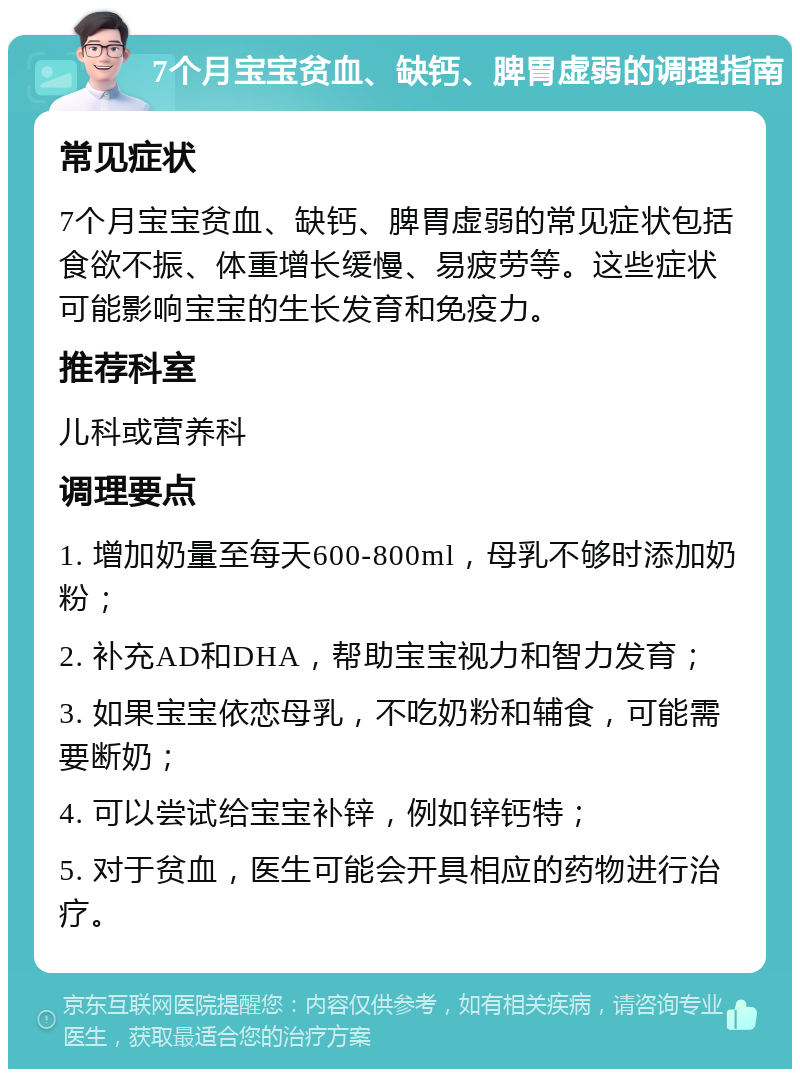 7个月宝宝贫血、缺钙、脾胃虚弱的调理指南 常见症状 7个月宝宝贫血、缺钙、脾胃虚弱的常见症状包括食欲不振、体重增长缓慢、易疲劳等。这些症状可能影响宝宝的生长发育和免疫力。 推荐科室 儿科或营养科 调理要点 1. 增加奶量至每天600-800ml，母乳不够时添加奶粉； 2. 补充AD和DHA，帮助宝宝视力和智力发育； 3. 如果宝宝依恋母乳，不吃奶粉和辅食，可能需要断奶； 4. 可以尝试给宝宝补锌，例如锌钙特； 5. 对于贫血，医生可能会开具相应的药物进行治疗。