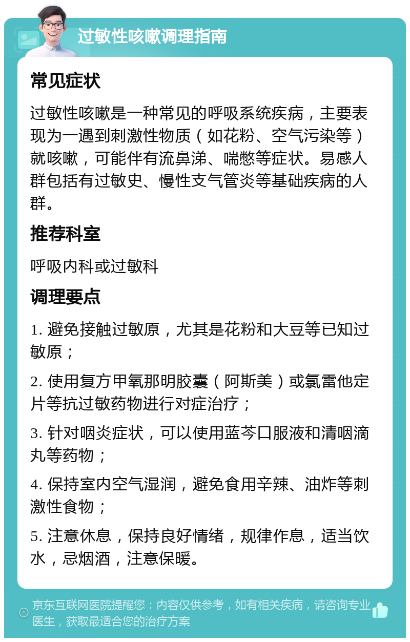 过敏性咳嗽调理指南 常见症状 过敏性咳嗽是一种常见的呼吸系统疾病，主要表现为一遇到刺激性物质（如花粉、空气污染等）就咳嗽，可能伴有流鼻涕、喘憋等症状。易感人群包括有过敏史、慢性支气管炎等基础疾病的人群。 推荐科室 呼吸内科或过敏科 调理要点 1. 避免接触过敏原，尤其是花粉和大豆等已知过敏原； 2. 使用复方甲氧那明胶囊（阿斯美）或氯雷他定片等抗过敏药物进行对症治疗； 3. 针对咽炎症状，可以使用蓝芩口服液和清咽滴丸等药物； 4. 保持室内空气湿润，避免食用辛辣、油炸等刺激性食物； 5. 注意休息，保持良好情绪，规律作息，适当饮水，忌烟酒，注意保暖。