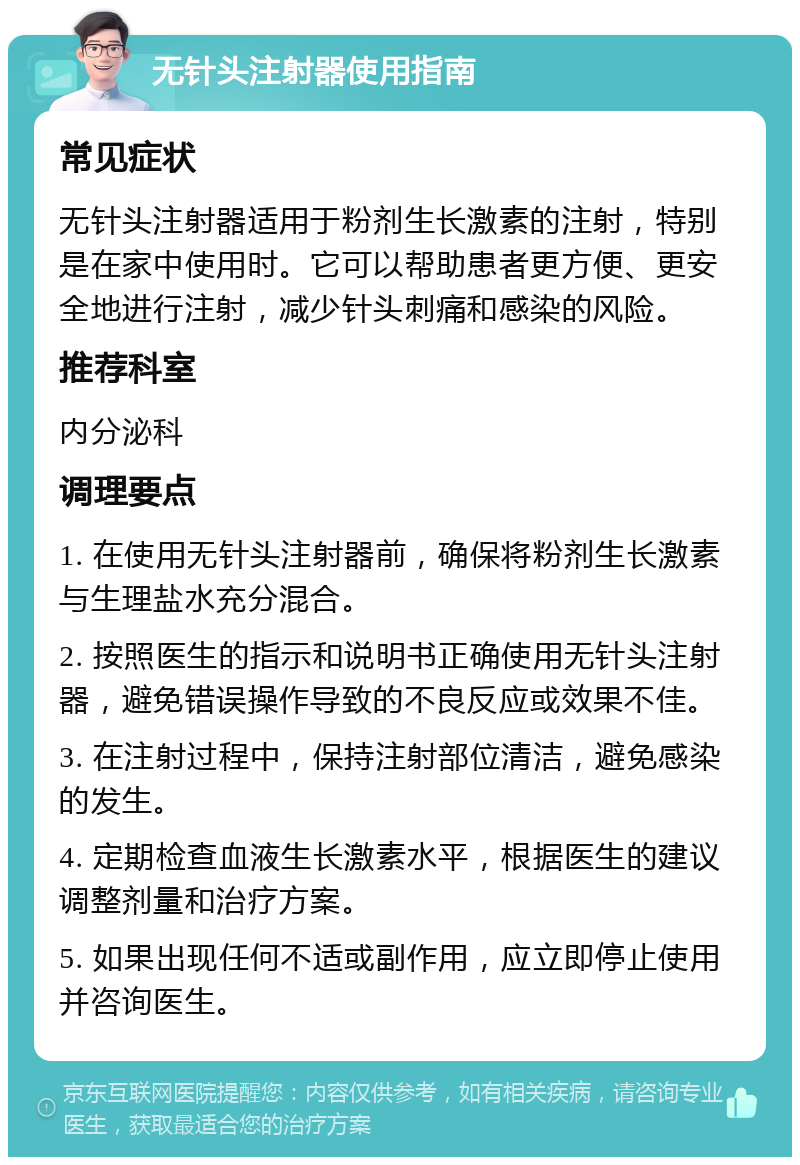 无针头注射器使用指南 常见症状 无针头注射器适用于粉剂生长激素的注射，特别是在家中使用时。它可以帮助患者更方便、更安全地进行注射，减少针头刺痛和感染的风险。 推荐科室 内分泌科 调理要点 1. 在使用无针头注射器前，确保将粉剂生长激素与生理盐水充分混合。 2. 按照医生的指示和说明书正确使用无针头注射器，避免错误操作导致的不良反应或效果不佳。 3. 在注射过程中，保持注射部位清洁，避免感染的发生。 4. 定期检查血液生长激素水平，根据医生的建议调整剂量和治疗方案。 5. 如果出现任何不适或副作用，应立即停止使用并咨询医生。