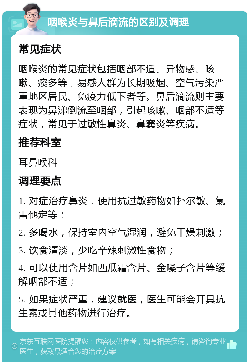 咽喉炎与鼻后滴流的区别及调理 常见症状 咽喉炎的常见症状包括咽部不适、异物感、咳嗽、痰多等，易感人群为长期吸烟、空气污染严重地区居民、免疫力低下者等。鼻后滴流则主要表现为鼻涕倒流至咽部，引起咳嗽、咽部不适等症状，常见于过敏性鼻炎、鼻窦炎等疾病。 推荐科室 耳鼻喉科 调理要点 1. 对症治疗鼻炎，使用抗过敏药物如扑尔敏、氯雷他定等； 2. 多喝水，保持室内空气湿润，避免干燥刺激； 3. 饮食清淡，少吃辛辣刺激性食物； 4. 可以使用含片如西瓜霜含片、金嗓子含片等缓解咽部不适； 5. 如果症状严重，建议就医，医生可能会开具抗生素或其他药物进行治疗。