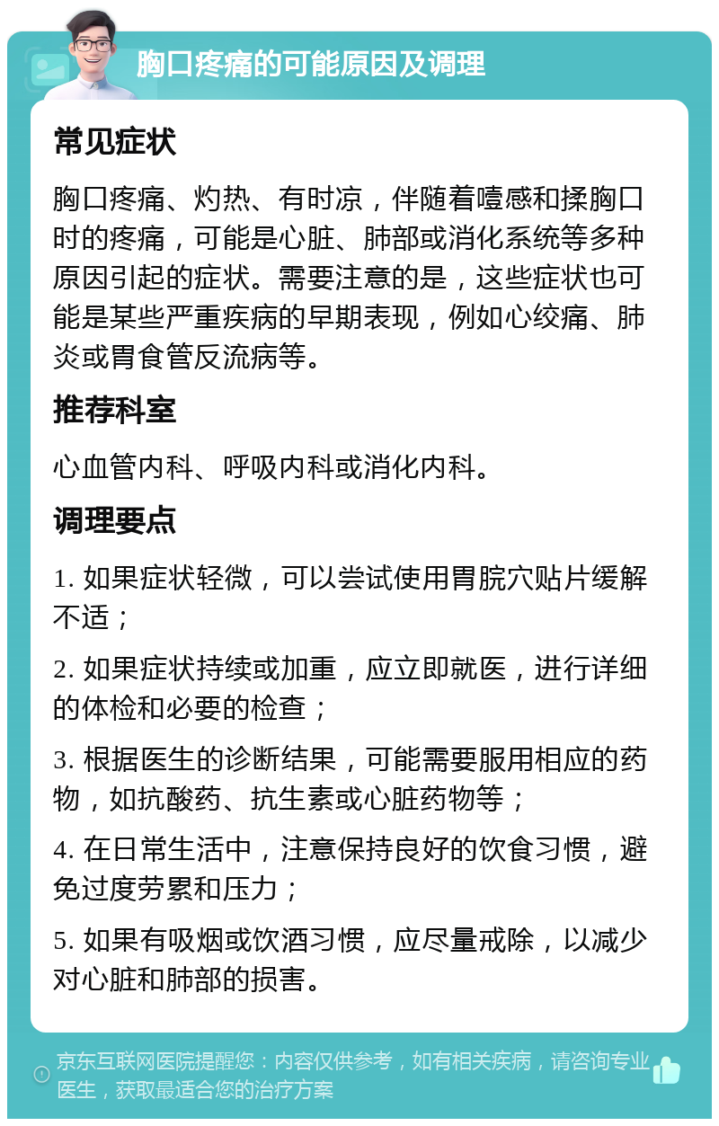 胸口疼痛的可能原因及调理 常见症状 胸口疼痛、灼热、有时凉，伴随着噎感和揉胸口时的疼痛，可能是心脏、肺部或消化系统等多种原因引起的症状。需要注意的是，这些症状也可能是某些严重疾病的早期表现，例如心绞痛、肺炎或胃食管反流病等。 推荐科室 心血管内科、呼吸内科或消化内科。 调理要点 1. 如果症状轻微，可以尝试使用胃脘穴贴片缓解不适； 2. 如果症状持续或加重，应立即就医，进行详细的体检和必要的检查； 3. 根据医生的诊断结果，可能需要服用相应的药物，如抗酸药、抗生素或心脏药物等； 4. 在日常生活中，注意保持良好的饮食习惯，避免过度劳累和压力； 5. 如果有吸烟或饮酒习惯，应尽量戒除，以减少对心脏和肺部的损害。