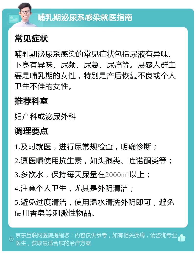 哺乳期泌尿系感染就医指南 常见症状 哺乳期泌尿系感染的常见症状包括尿液有异味、下身有异味、尿频、尿急、尿痛等。易感人群主要是哺乳期的女性，特别是产后恢复不良或个人卫生不佳的女性。 推荐科室 妇产科或泌尿外科 调理要点 1.及时就医，进行尿常规检查，明确诊断； 2.遵医嘱使用抗生素，如头孢类、喹诺酮类等； 3.多饮水，保持每天尿量在2000ml以上； 4.注意个人卫生，尤其是外阴清洁； 5.避免过度清洁，使用温水清洗外阴即可，避免使用香皂等刺激性物品。