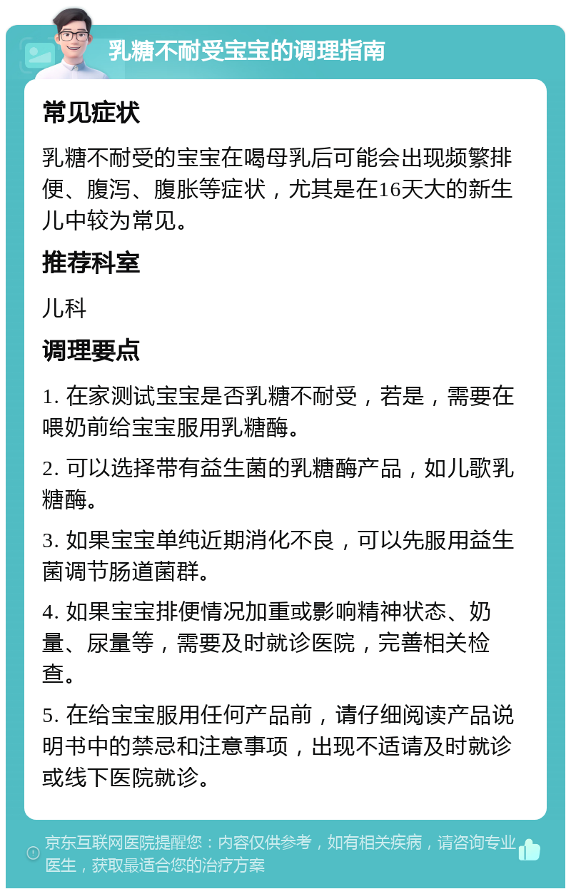 乳糖不耐受宝宝的调理指南 常见症状 乳糖不耐受的宝宝在喝母乳后可能会出现频繁排便、腹泻、腹胀等症状，尤其是在16天大的新生儿中较为常见。 推荐科室 儿科 调理要点 1. 在家测试宝宝是否乳糖不耐受，若是，需要在喂奶前给宝宝服用乳糖酶。 2. 可以选择带有益生菌的乳糖酶产品，如儿歌乳糖酶。 3. 如果宝宝单纯近期消化不良，可以先服用益生菌调节肠道菌群。 4. 如果宝宝排便情况加重或影响精神状态、奶量、尿量等，需要及时就诊医院，完善相关检查。 5. 在给宝宝服用任何产品前，请仔细阅读产品说明书中的禁忌和注意事项，出现不适请及时就诊或线下医院就诊。