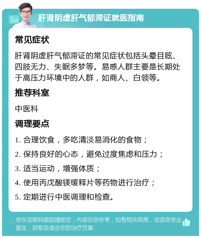 肝肾阴虚肝气郁滞证就医指南 常见症状 肝肾阴虚肝气郁滞证的常见症状包括头晕目眩、四肢无力、失眠多梦等。易感人群主要是长期处于高压力环境中的人群，如商人、白领等。 推荐科室 中医科 调理要点 1. 合理饮食，多吃清淡易消化的食物； 2. 保持良好的心态，避免过度焦虑和压力； 3. 适当运动，增强体质； 4. 使用丙戊酸镁缓释片等药物进行治疗； 5. 定期进行中医调理和检查。