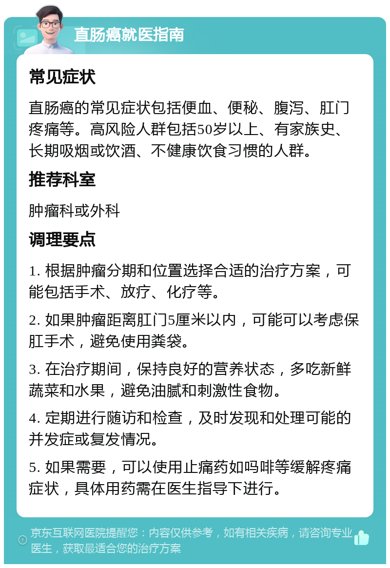 直肠癌就医指南 常见症状 直肠癌的常见症状包括便血、便秘、腹泻、肛门疼痛等。高风险人群包括50岁以上、有家族史、长期吸烟或饮酒、不健康饮食习惯的人群。 推荐科室 肿瘤科或外科 调理要点 1. 根据肿瘤分期和位置选择合适的治疗方案，可能包括手术、放疗、化疗等。 2. 如果肿瘤距离肛门5厘米以内，可能可以考虑保肛手术，避免使用粪袋。 3. 在治疗期间，保持良好的营养状态，多吃新鲜蔬菜和水果，避免油腻和刺激性食物。 4. 定期进行随访和检查，及时发现和处理可能的并发症或复发情况。 5. 如果需要，可以使用止痛药如吗啡等缓解疼痛症状，具体用药需在医生指导下进行。