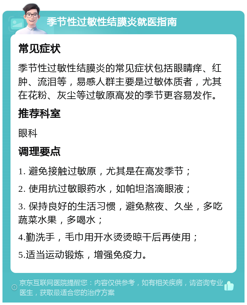 季节性过敏性结膜炎就医指南 常见症状 季节性过敏性结膜炎的常见症状包括眼睛痒、红肿、流泪等，易感人群主要是过敏体质者，尤其在花粉、灰尘等过敏原高发的季节更容易发作。 推荐科室 眼科 调理要点 1. 避免接触过敏原，尤其是在高发季节； 2. 使用抗过敏眼药水，如帕坦洛滴眼液； 3. 保持良好的生活习惯，避免熬夜、久坐，多吃蔬菜水果，多喝水； 4.勤洗手，毛巾用开水烫烫晾干后再使用； 5.适当运动锻炼，增强免疫力。