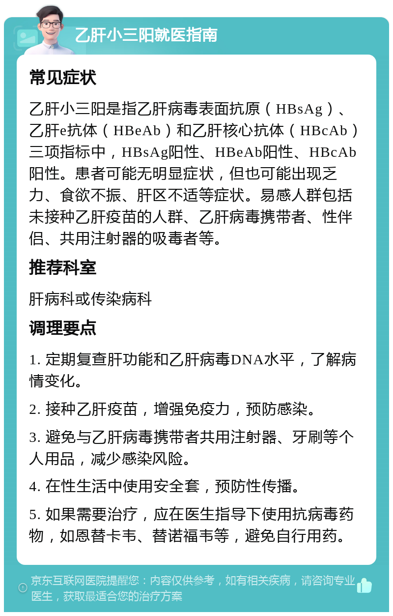 乙肝小三阳就医指南 常见症状 乙肝小三阳是指乙肝病毒表面抗原（HBsAg）、乙肝e抗体（HBeAb）和乙肝核心抗体（HBcAb）三项指标中，HBsAg阳性、HBeAb阳性、HBcAb阳性。患者可能无明显症状，但也可能出现乏力、食欲不振、肝区不适等症状。易感人群包括未接种乙肝疫苗的人群、乙肝病毒携带者、性伴侣、共用注射器的吸毒者等。 推荐科室 肝病科或传染病科 调理要点 1. 定期复查肝功能和乙肝病毒DNA水平，了解病情变化。 2. 接种乙肝疫苗，增强免疫力，预防感染。 3. 避免与乙肝病毒携带者共用注射器、牙刷等个人用品，减少感染风险。 4. 在性生活中使用安全套，预防性传播。 5. 如果需要治疗，应在医生指导下使用抗病毒药物，如恩替卡韦、替诺福韦等，避免自行用药。