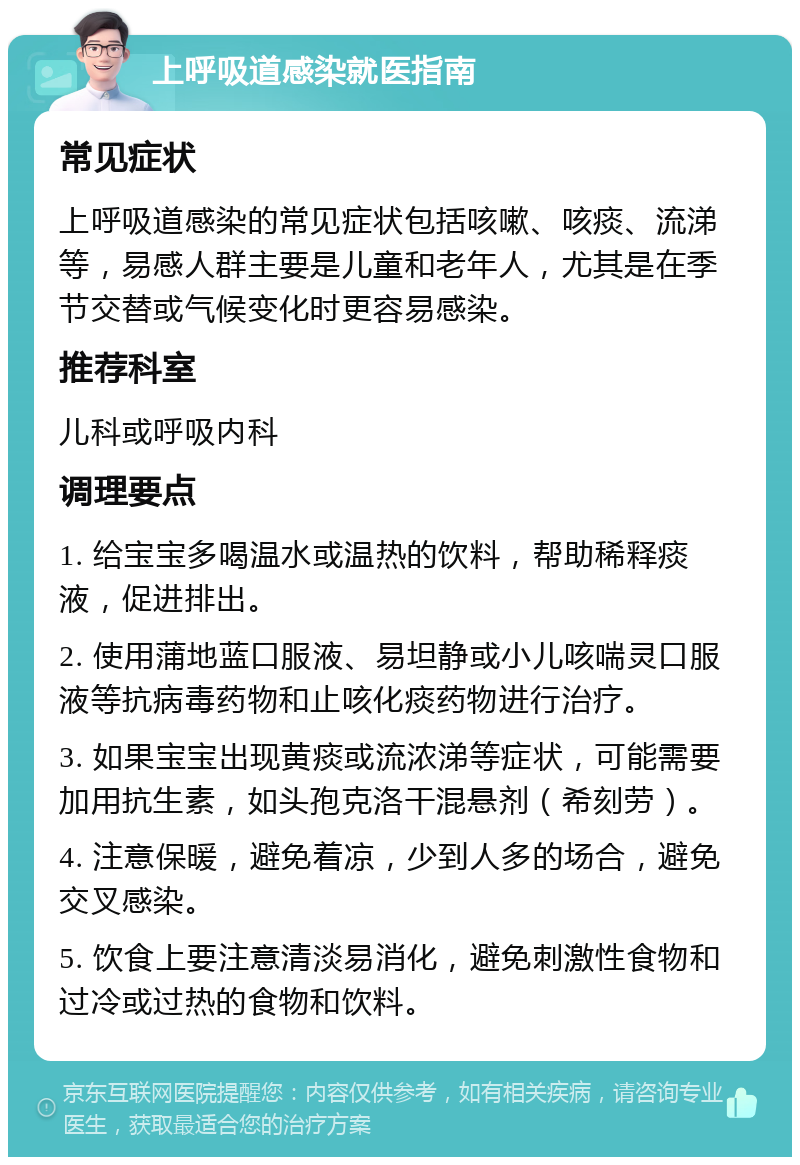 上呼吸道感染就医指南 常见症状 上呼吸道感染的常见症状包括咳嗽、咳痰、流涕等，易感人群主要是儿童和老年人，尤其是在季节交替或气候变化时更容易感染。 推荐科室 儿科或呼吸内科 调理要点 1. 给宝宝多喝温水或温热的饮料，帮助稀释痰液，促进排出。 2. 使用蒲地蓝口服液、易坦静或小儿咳喘灵口服液等抗病毒药物和止咳化痰药物进行治疗。 3. 如果宝宝出现黄痰或流浓涕等症状，可能需要加用抗生素，如头孢克洛干混悬剂（希刻劳）。 4. 注意保暖，避免着凉，少到人多的场合，避免交叉感染。 5. 饮食上要注意清淡易消化，避免刺激性食物和过冷或过热的食物和饮料。